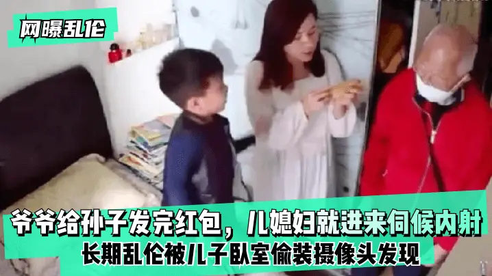 爷爷给孙子发完红包 儿媳妇就进来伺候内射 长期乱伦被儿子卧室偷装摄像头发现