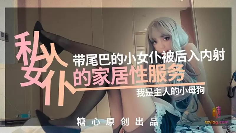 私人女仆の居家性服务 糖心Vlog 橘子猫 带尾巴的小女仆被后入内射 我是主人的小母狗